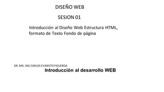DISEÑO WEB
SESION 01
Introducción al Diseño Web Estructura HTML,
formato de Texto Fondo de página
DR. MG. ING CARLOS EVARISTO FIGUEROA
Introducción al desarrollo WEB
 