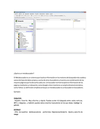 ¿Qué esun metabuscador?
El Metabuscadoresun sistemaque localizainformaciónenlosmotoresde búsquedamásusadosy
carece de base de datos propiay usalas de otros buscadoresymuestrauna combinaciónde las
mejorespáginasque hadevueltocadauno.Un buscadornormal recopilalainformaciónde las
páginasmediante suindexación,comoGoogle obienmantiene unampliodirectoriotemático,
como Yahoo.La definiciónsimplistaseríaque unmetabuscadoresunbuscadoren buscadores.
Ejemplo:
IXQUICK:
. Nuestro favorito. Muy efectivo y rápido. Puedes acotar tú búsqueda entre webs, noticias,
MP3 o imágenes, y también puedes seleccionarlos buscadores en los que desea investigar .tu
petición.
.
GOOGLE:
. Otro de nuestros metabuscadores preferidos. Impresionantemente rápido y sencillo de
manejar.
 