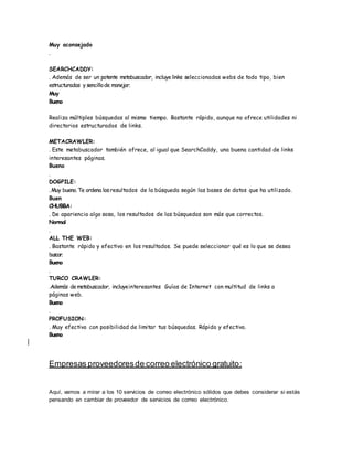 Muy aconsejado
.
SEARCHCADDY:
. Además de ser un potente metabuscador, incluyelinks seleccionadas webs de todo tipo, bien
estructuradas y sencillode manejar.
Muy
Bueno
Realiza múltiples búsquedas al mismo tiempo. Bastante rápido, aunque no ofrece utilidades ni
directorios estructurados de links.
METACRAWLER:
. Este metabuscador también ofrece, al igual que SearchCaddy, una buena cantidad de links
interesantes páginas.
Bueno
.
DOGPILE:
.Muy bueno.Te ordena losresultados de la búsqueda según las bases de datos que ha utilizado.
Buen
CHUBBA:
. De apariencia algo sosa, los resultados de las búsquedas son más que correctos.
Normal
.
ALL THE WEB:
. Bastante rápido y efectivo en los resultados. Se puede seleccionar qué es lo que se desea
buscar.
Bueno
.
TURCO CRAWLER:
.Además demetabuscador, incluyeinteresantes Guías de Internet con multitud de links a
páginas web.
Bueno
.
PROFUSION:
. Muy efectivo con posibilidad de limitar tus búsquedas. Rápido y efectivo.
Bueno
Empresas proveedoresde correo electrónico gratuito:
Aquí, vamos a mirar a los 10 servicios de correo electrónico sólidos que debes considerar si estás
pensando en cambiar de proveedor de servicios de correo electrónico.
 