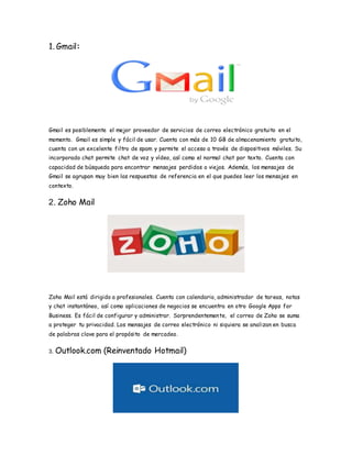 1. Gmail:
Gmail es posiblemente el mejor proveedor de servicios de correo electrónico gratuito en el
momento. Gmail es simple y fácil de usar. Cuenta con más de 10 GB de almacenamiento gratuito,
cuenta con un excelente filtro de spam y permite el acceso a través de dispositivos móviles. Su
incorporado chat permite chat de voz y vídeo, así como el normal chat por texto. Cuenta con
capacidad de búsqueda para encontrar mensajes perdidos o viejos. Además, los mensajes de
Gmail se agrupan muy bien las respuestas de referencia en el que puedes leer los mensajes en
contexto.
2. Zoho Mail
Zoho Mail está dirigido a profesionales. Cuenta con calendario, administrador de tareas, notas
y chat instantáneo, así como aplicaciones de negocios se encuentra en otro Google Apps for
Business. Es fácil de configurar y administrar. Sorprendentemente, el correo de Zoho se suma
a proteger tu privacidad. Los mensajes de correo electrónico ni siquiera se analizan en busca
de palabras clave para el propósito de mercadeo.
3. Outlook.com (Reinventado Hotmail)
 