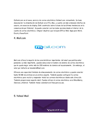 Outlook.com es el nuevo, servicio de correo electrónico Hotmail.com reinventado. Se basa
desconectar la alimentación de Outlook en el PC y Mac, y cuenta con más ordenada interfaz de
usuario, sin anuncios de display. Está construido sobre la base de las últimas tendencias en la
comunicación por Internet. Se puede conectar con las redes sociales desde el interior de tu
cuenta de correo electrónico, integrar skydrive que incluyen Office Web Apps para Word,
Excel y PowerPoint.
4. Mail.com
Mail.com ofrece la mayoría de las características importantes del email que podrías estar
pensando. Lo más importante, puedes seleccionar el nombre de dominio de correo electrónico
que te quede mejor entre más de 200 nombres de dominio así sucesivamente. Sin embargo, el
valor por defecto es tunombre@mail.com
Ofrecen una capacidad ilimitada de almacenamiento de correo electrónico y puede conectar
hasta 50 MB de archivos en un archivo adjunto. También puedes configurar tu correo
electrónico para recibir y responder todos los correos electrónicos desde esta dirección.
También proporcionan soporte móvil. Puedes utilizar el correo electrónico en el BlackBerry,
iDevices y Android. También tienes calendario en línea para su uso.
5. Yahoo! Mail
 