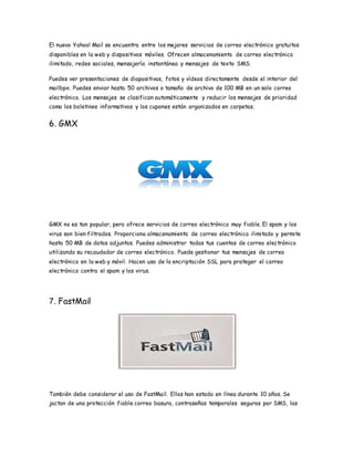 El nuevo Yahoo! Mail se encuentra entre los mejores servicios de correo electrónico gratuitos
disponibles en la web y dispositivos móviles. Ofrecen almacenamiento de correo electrónico
ilimitado, redes sociales, mensajería instantánea y mensajes de texto SMS.
Puedes ver presentaciones de diapositivas, fotos y vídeos directamente desde el interior del
mailbpx. Puedes enviar hasta 50 archivos o tamaño de archivo de 100 MB en un solo correo
electrónico. Los mensajes se clasifican automáticamente y reducir los mensajes de prioridad
como los boletines informativos y los cupones están organizados en carpetas.
6. GMX
GMX no es tan popular, pero ofrece servicios de correo electrónico muy fiable. El spam y los
virus son bien filtrados. Proporciona almacenamiento de correo electrónico ilimitado y permite
hasta 50 MB de datos adjuntos. Puedes administrar todas tus cuentas de correo electrónico
utilizando su recaudador de correo electrónico. Puede gestionar tus mensajes de correo
electrónico en la web y móvil. Hacen uso de la encriptación SSL para proteger el correo
electrónico contra el spam y los virus.
7. FastMail
También debe considerar el uso de FastMail. Ellos han estado en línea durante 10 años. Se
jactan de una protección fiable correo basura, contraseñas temporales seguras por SMS, las
 