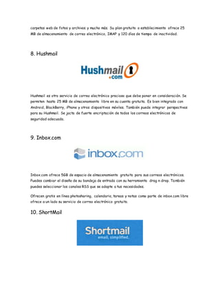 carpetas web de fotos y archivos y mucho más. Su plan gratuito o establecimiento ofrece 25
MB de almacenamiento de correo electrónico, IMAP y 120 días de tiempo de inactividad.
8. Hushmail
Hushmail es otro servicio de correo electrónico precioso que debe poner en consideración. Se
permiten hasta 25 MB de almacenamiento libre en su cuenta gratuita. Es bien integrado con
Android, BlackBerry, iPhone y otros dispositivos móviles. También puede integrar perspectivas
para su Hushmail. Se jacta de fuerte encriptación de todos los correos electrónicos de
seguridad adecuada.
9. Inbox.com
Inbox.com ofrece 5GB de espacio de almacenamiento gratuito para sus correos electrónicos.
Puedes cambiar el diseño de su bandeja de entrada con su herramienta drag n drop. También
puedes seleccionar los canales RSS que se adapte a tus necesidades.
Ofrecen gratis en línea photosharing, calendario, tareas y notas como parte de inbox.com libre
ofrece a un lado su servicio de correo electrónico gratuito.
10. ShortMail
 