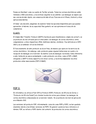 Piense en Shortmail como su cuenta de Twitter privada. Todos los correos electrónicos están
limitados a 500 caracteres, y los archivos adjuntos no se admiten. Los mensajes se espera que
sea concisa de más rápido, una comunicación más eficaz. Funciona en el iPhone, Android y otras
aplicaciones móviles.
Al tomar una decisión, asegúrese de explorar todas las opciones disponibles para que puedas
aprovechar al máximo de su capacidad. Nos gustaría ver sus opiniones en la sección de
comentarios.
El SMTP:
El Simple Mail Transfer Protocol (SMTP) (“protocolo para transferencia simple de correo”), es
un protocolo de red utilizado para el intercambio de mensajes de correo electrónico entre
computadoras u otros dispositivos (PDA, teléfonos móviles, etcétera). Fue definido en el RFC
2821 y es un estándar oficial de Internet.
El funcionamiento de este protocolo se da en línea, de manera que opera en los servicios de
correo electrónico. Sin embargo, este protocolo posee algunas limitaciones en cuanto a la
recepción de mensajes en el servidor de destino (cola de mensajes recibidos). Como alternativa
a esta limitación se asocia normalmente a este protocolo con otros, como el POP o IMAP,
otorgando a SMTP la tarea específica de enviar correo, y recibirlos empleando los otros
protocolos antes mencionados (POP O IMAP).
POP 3:
En informática se utiliza el Post Office Protocol (POP3, Protocolo de Oficina de Correo o
"Protocolo de Oficina Postal") en clientes locales de correo para obtener los mensajes de
correo electrónico almacenados en un servidor remoto. Es un protocolo de nivel de aplicación
en el Modelo OSI.
Las versiones del protocolo POP, informalmente conocido como POP1 y POP2, se han quedado
obsoletas debido a las últimas versiones de POP3. En general cuando se hace referencia al
término POP, se refiere a POP3 dentro del contexto de protocolos de correo electrónico.
 