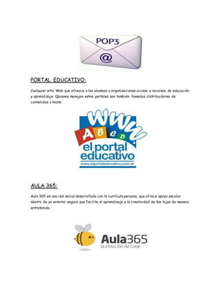 PORTAL EDUCATIVO:
Cualquier sitio Web que ofrezca a los alumnos u organizaciones acceso a recursos de educación
y aprendizaje. Quienes manejan estos portales son también llamados distribuidores de
contenidos o hosts.
AULA 365:
Aula 365 es una red social desarrollada con la currícula peruana, que ofrece apoyo escolar
dentro de un entorno seguro que facilita el aprendizaje y la creatividad de tus hijos de manera
entretenida.
 