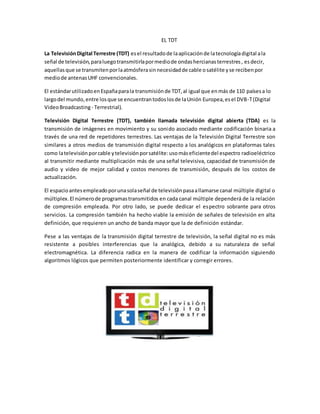 EL TDT
La TelevisiónDigital Terrestre (TDT) esel resultadode laaplicaciónde latecnologíadigital ala
señal de televisión,paraluegotransmitirlapormediode ondashercianasterrestres, esdecir,
aquellasque se transmitenporlaatmósferasinnecesidadde cable osatélite yse recibenpor
mediode antenasUHF convencionales.
El estándarutilizadoenEspañaparala transmisiónde TDT,al igual que enmás de 110 paísesa lo
largodel mundo,entre losque se encuentrantodoslosde laUnión Europea,esel DVB-T(Digital
VideoBroadcasting - Terrestrial).
Televisión Digital Terrestre (TDT), también llamada televisión digital abierta (TDA) es la
transmisión de imágenes en movimiento y su sonido asociado mediante codificación binaria a
través de una red de repetidores terrestres. Las ventajas de la Televisión Digital Terrestre son
similares a otros medios de transmisión digital respecto a los analógicos en plataformas tales
como latelevisiónporcable ytelevisiónporsatélite:usomáseficientedel espectro radioeléctrico
al transmitir mediante multiplicación más de una señal televisiva, capacidad de transmisión de
audio y video de mejor calidad y costos menores de transmisión, después de los costos de
actualización.
El espacioantesempleadoporunasolaseñal de televisiónpasaallamarse canal múltiple digital o
múltiplex.El númerode programastransmitidos en cada canal múltiple dependerá de la relación
de compresión empleada. Por otro lado, se puede dedicar el espectro sobrante para otros
servicios. La compresión también ha hecho viable la emisión de señales de televisión en alta
definición, que requieren un ancho de banda mayor que la de definición estándar.
Pese a las ventajas de la transmisión digital terrestre de televisión, la señal digital no es más
resistente a posibles interferencias que la analógica, debido a su naturaleza de señal
electromagnética. La diferencia radica en la manera de codificar la información siguiendo
algoritmos lógicos que permiten posteriormente identificar y corregir errores.
 