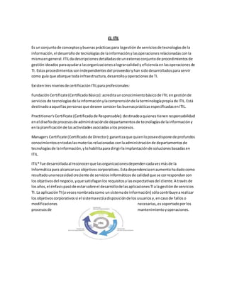 EL ITIL
Es un conjuntode conceptosybuenasprácticas para lagestiónde serviciosde tecnologíasde la
información,el desarrollode tecnologíasde lainformaciónylasoperacionesrelacionadasconla
mismaengeneral.ITILda descripcionesdetalladasde unextensoconjuntode procedimientosde
gestiónideadosparaayudara lasorganizacionesalograrcalidady eficienciaenlasoperacionesde
TI. Estosprocedimientossonindependientesdel proveedoryhan sidodesarrolladosparaservir
como guía que abarque toda infraestructura,desarrolloyoperacionesde TI.
Existentresnivelesde certificaciónITILparaprofesionales:
FundaciónCertificate(CertificadoBásico):acreditaunconocimientobásicode ITIL engestiónde
serviciosde tecnologíasde lainformaciónylacomprensiónde laterminologíapropiade ITIL.Está
destinadoaaquellaspersonasque deseenconocerlasbuenasprácticasespecificadasenITIL.
Practitioner'sCertificate (Certificadode Responsable):destinadoaquienestienenresponsabilidad
enel diseñode procesosde administraciónde departamentosde tecnologíasde lainformacióny
enla planificaciónde lasactividadesasociadasalosprocesos.
Managers Certificate (Certificadode Director):garantizaque quienloposeedispone de profundos
conocimientosentodaslasmateriasrelacionadasconlaadministraciónde departamentosde
tecnologíasde lainformación,ylohabilitaparadirigirlaimplantaciónde solucionesbasadasen
ITIL.
ITIL® fue desarrolladaal reconocerque lasorganizacionesdependencadavezmásde la
Informáticapara alcanzarsus objetivoscorporativos.Estadependenciaenaumentohadadocomo
resultadounanecesidadcreciente de serviciosinformáticosde calidadque se correspondancon
losobjetivosdel negocio,yque satisfaganlosrequisitosylasexpectativasdel cliente.A travésde
losaños,el énfasispasóde estarsobre el desarrollode lasaplicacionesTIala gestiónde servicios
TI. La aplicaciónTI (avecesnombradacomo unsistemade información) sólocontribuyearealizar
losobjetivoscorporativossi el sistemaestáadisposiciónde losusuariosy,encasode falloso
modificaciones necesarias,essoportadoporlos
procesosde mantenimientoyoperaciones.
 