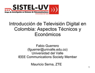 Introducción de Televisión Digital en
   Colombia: Aspectos Técnicos y
            Económicos

               Fabio Guerrero
         (fguerrer@univalle.edu.co)
            Universidad del Valle
    IEEE Communications Society Member

           Mauricio Serna, ZTE
                                         1
 