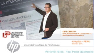 DIPLOMADO  USOS PEDAGOGICOS DE LAS TIC PARA LA SOCIEDAD DEL CONOCIMIENTO Arequipa - PERU Setiembre2011| Universidad Tecnológica del Perú Arequipa Ponente: M.Sc.  Paúl Pérez Quintanilla 