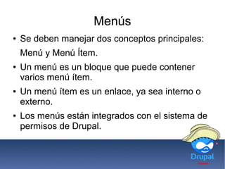Menús
● Se deben manejar dos conceptos principales:
Menú y Menú Ítem.
● Un menú es un bloque que puede contener
varios menú ítem.
● Un menú ítem es un enlace, ya sea interno o
externo.
● Los menús están integrados con el sistema de
permisos de Drupal.
 