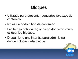 Bloques
● Utilizado para presentar pequeños pedazos de
contenido.
● No es un nodo o tipo de contenido.
● Los temas definen regiones en donde se van a
colocar los bloques.
● Drupal tiene una interfaz para administrar
dónde colocar cada bloque.
 