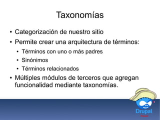 Taxonomías
● Categorización de nuestro sitio
● Permite crear una arquitectura de términos:
● Términos con uno o más padres
● Sinónimos
● Términos relacionados
● Múltiples módulos de terceros que agregan
funcionalidad mediante taxonomías.
 