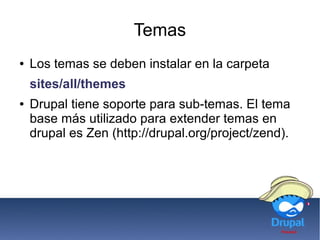 Temas
● Los temas se deben instalar en la carpeta
sites/all/themes
● Drupal tiene soporte para sub-temas. El tema
base más utilizado para extender temas en
drupal es Zen (http://drupal.org/project/zend).
 