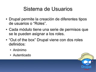 Sistema de Usuarios
● Drupal permite la creación de diferentes tipos
de usuarios o “Roles”.
● Cada módulo tiene una serie de permisos que
se le pueden asignar a los roles.
● “Out of the box” Drupal viene con dos roles
definidos:
● Anónimo
● Autenticado
 