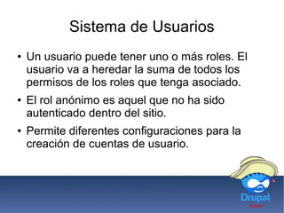 Sistema de Usuarios
● Un usuario puede tener uno o más roles. El
usuario va a heredar la suma de todos los
permisos de los roles que tenga asociado.
● El rol anónimo es aquel que no ha sido
autenticado dentro del sitio.
● Permite diferentes configuraciones para la
creación de cuentas de usuario.
 