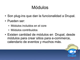 Módulos
● Son plug-ins que dan la funcionalidad a Drupal.
● Pueden ser:
● Módulos incluidos en el core
● Módulos contribuidos
● Existen cantidad de módulos en Drupal, desde
módulos para crear sitios para e-commerce,
calendario de eventos y muchos más.
 
