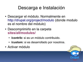 Descarga e Instalación
● Descargar el módulo. Normalmente en
http://drupal.org/project/modulo (donde modulo
es el nombre del módulo)
● Descomprimirlo en la carpeta
sites/all/modules/
● /contrib: si es un módulo contribuido.
● /custom: si es desarrollado por nosotros.
● Activar módulo
 