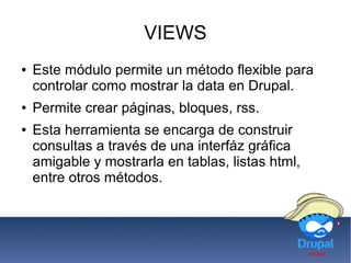 VIEWS
● Este módulo permite un método flexible para
controlar como mostrar la data en Drupal.
● Permite crear páginas, bloques, rss.
● Esta herramienta se encarga de construir
consultas a través de una interfáz gráfica
amigable y mostrarla en tablas, listas html,
entre otros métodos.
 