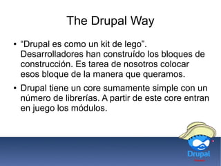 The Drupal Way
● “Drupal es como un kit de lego”.
Desarrolladores han construído los bloques de
construcción. Es tarea de nosotros colocar
esos bloque de la manera que queramos.
● Drupal tiene un core sumamente simple con un
número de librerías. A partir de este core entran
en juego los módulos.
 