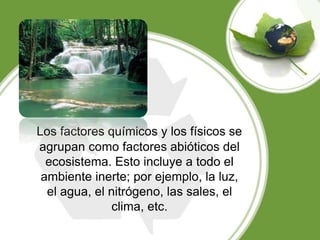 Los factores químicos y los físicos se
agrupan como factores abióticos del
ecosistema. Esto incluye a todo el
ambiente inerte; por ejemplo, la luz,
el agua, el nitrógeno, las sales, el
clima, etc.
 
