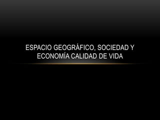 ESPACIO GEOGRÁFICO, SOCIEDAD Y 
ECONOMÍA CALIDAD DE VIDA 
 
