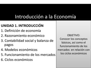 Introducción a la Economía
UNIDAD 1. INTRODUCCIÓN
1. Definición de economía
2. Razonamiento económico                  OBJETIVO:
                                     Conocer los conceptos
3. Contabilidad social y balanza de   básicos, así como el
   pagos                             funcionamiento de los
4. Modelos económicos               mercados en relación con
5. Funcionamiento de los mercados los ciclos económicos
6. Ciclos económicos
 
