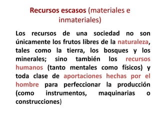 Recursos escasos (materiales e
            inmateriales)
Los recursos de una sociedad no son
únicamente los frutos libres de la naturaleza,
tales como la tierra, los bosques y los
minerales; sino también los recursos
humanos (tanto mentales como físicos) y
toda clase de aportaciones hechas por el
hombre para perfeccionar la producción
(como     instrumentos,     maquinarias     o
construcciones)
 