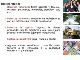 Tipos de recursos
   – Recursos naturales: tierra agrícola y forestal,
      recursos pesqueros, minerales, petróleo, gas,
      etc.

   – Recursos humanos: conjunto de trabajadores
     con sus diferentes niveles de cualificación

   – Recursos de capital: conjunto de bienes
     producidos por los hombres y que sirven para
     producir otros bienes (ejemplo, maquinaria)

   – Factores productivos: tierra, trabajo y capital

   – Algunos autores consideran también como
     factores a la tecnología, a la capacidad
     empresarial y al tiempo.
 