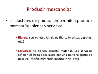 Producir mercancías
• Los factores de producción permiten producir
  mercancías: bienes y servicios

     • Bienes: son objetos tangibles (libro, televisor, zapatos,
       etc.)

     • Servicios: no tienen aspecto material. Los servicios
       reflejan el trabajo realizado por una persona (corte de
       pelo, educación, asistencia médica, viaje, etc.)
 