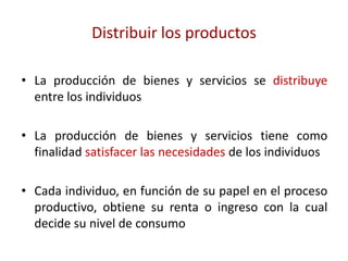Distribuir los productos

• La producción de bienes y servicios se distribuye
  entre los individuos

• La producción de bienes y servicios tiene como
  finalidad satisfacer las necesidades de los individuos

• Cada individuo, en función de su papel en el proceso
  productivo, obtiene su renta o ingreso con la cual
  decide su nivel de consumo
 
