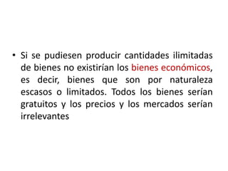 • Si se pudiesen producir cantidades ilimitadas
  de bienes no existirían los bienes económicos,
  es decir, bienes que son por naturaleza
  escasos o limitados. Todos los bienes serían
  gratuitos y los precios y los mercados serían
  irrelevantes
 