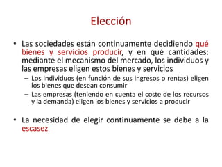 Elección
• Las sociedades están continuamente decidiendo qué
  bienes y servicios producir, y en qué cantidades:
  mediante el mecanismo del mercado, los individuos y
  las empresas eligen estos bienes y servicios
   – Los individuos (en función de sus ingresos o rentas) eligen
     los bienes que desean consumir
   – Las empresas (teniendo en cuenta el coste de los recursos
     y la demanda) eligen los bienes y servicios a producir

• La necesidad de elegir continuamente se debe a la
  escasez
 