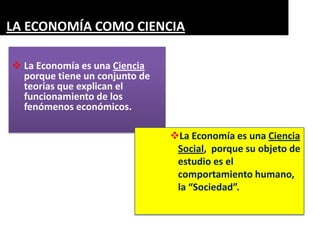 LA ECONOMÍA COMO CIENCIA

 La Economía es una Ciencia
  porque tiene un conjunto de
  teorías que explican el
  funcionamiento de los
  fenómenos económicos.

                                La Economía es una Ciencia
                                 Social, porque su objeto de
                                 estudio es el
                                 comportamiento humano,
                                 la “Sociedad”.
 