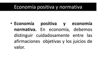 Economía positiva y normativa

• Economía positiva y economía
  normativa. En economía, debemos
  distinguir cuidadosamente entre las
  afirmaciones objetivas y los juicios de
  valor.
 