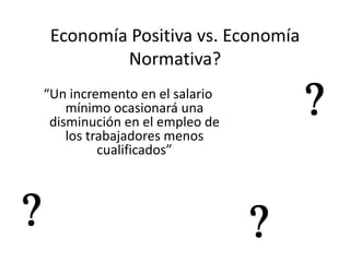 Economía Positiva vs. Economía
         Normativa?
“Un incremento en el salario
    mínimo ocasionará una
 disminución en el empleo de
    los trabajadores menos
          cualificados”
 