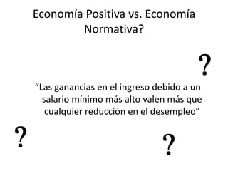 Economía Positiva vs. Economía
        Normativa?



“Las ganancias en el ingreso debido a un
  salario mínimo más alto valen más que
   cualquier reducción en el desempleo”
 