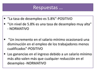 Respuestas …
 “La tasa de desempleo es 5.8%”-POSITIVO
 “Un nivel de 5.8% es una tasa de desempleo muy alta”
  - NORMATIVO

 “Un incremento en el salario mínimo ocasionará una
  disminución en el empleo de los trabajadores menos
  cualificados”-POSITIVO
 Las ganancias en el ingreso debido a un salario mínimo
  más alto valen más que cualquier reducción en el
  desempleo -NORMATIVO
 