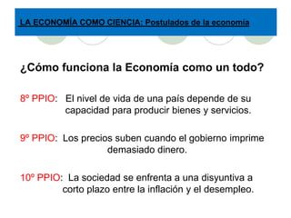 LA ECONOMÍA COMO CIENCIA: Postulados de la economía




¿Cómo funciona la Economía como un todo?

8º PPIO: El nivel de vida de una país depende de su
         capacidad para producir bienes y servicios.

9º PPIO: Los precios suben cuando el gobierno imprime
                   demasiado dinero.

10º PPIO: La sociedad se enfrenta a una disyuntiva a
         corto plazo entre la inflación y el desempleo.
 