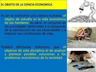 EL OBJETO DE LA CIENCIA ECONOMICA


Al ser la economía una ciencia humana, el
   objeto de estudio es la vida económica
   de los hombres; es decir, el conjunto de
   las actividades destinadas a la búsqueda
   de la satisfacción de sus necesidades y a
   mejorar sus condiciones de vida.


Pudiera afirmarse, entonces, que el
  objetivo de esta disciplina el de analizar
  y plantear posibles soluciones a los
  problemas económicos de la sociedad.
 