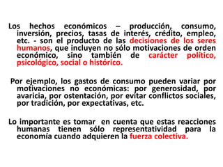 Los hechos económicos – producción, consumo,
  inversión, precios, tasas de interés, crédito, empleo,
  etc. - son el producto de las decisiones de los seres
  humanos, que incluyen no sólo motivaciones de orden
  económico, sino también de carácter político,
  psicológico, social o histórico.

Por ejemplo, los gastos de consumo pueden variar por
 motivaciones no económicas: por generosidad, por
 avaricia, por ostentación, por evitar conflictos sociales,
 por tradición, por expectativas, etc.

Lo importante es tomar en cuenta que estas reacciones
  humanas tienen sólo representatividad para la
  economía cuando adquieren la fuerza colectiva.
 