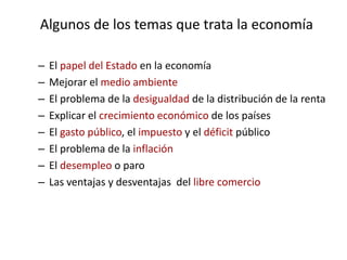 Algunos de los temas que trata la economía

–   El papel del Estado en la economía
–   Mejorar el medio ambiente
–   El problema de la desigualdad de la distribución de la renta
–   Explicar el crecimiento económico de los países
–   El gasto público, el impuesto y el déficit público
–   El problema de la inflación
–   El desempleo o paro
–   Las ventajas y desventajas del libre comercio
 