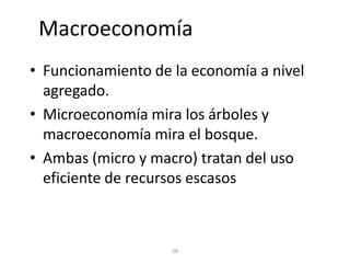 Macroeconomía
• Funcionamiento de la economía a nivel
  agregado.
• Microeconomía mira los árboles y
  macroeconomía mira el bosque.
• Ambas (micro y macro) tratan del uso
  eficiente de recursos escasos
 