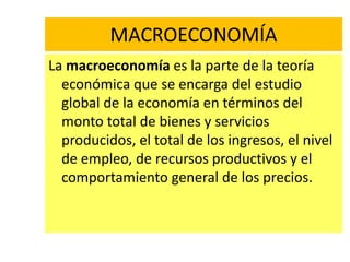 MACROECONOMÍA
La macroeconomía es la parte de la teoría
  económica que se encarga del estudio
  global de la economía en términos del
  monto total de bienes y servicios
  producidos, el total de los ingresos, el nivel
  de empleo, de recursos productivos y el
  comportamiento general de los precios.
 