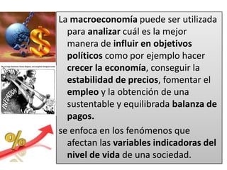 La macroeconomía puede ser utilizada
  para analizar cuál es la mejor
  manera de influir en objetivos
  políticos como por ejemplo hacer
  crecer la economía, conseguir la
  estabilidad de precios, fomentar el
  empleo y la obtención de una
  sustentable y equilibrada balanza de
  pagos.
se enfoca en los fenómenos que
  afectan las variables indicadoras del
  nivel de vida de una sociedad.
 