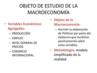 OBJETO DE ESTUDIO DE LA
           MACROECONOMÍA
                         • Objeto de la
• Variables Económicas     Macroeconomía:
  Agregadas:               – Permitir la elaboración
  – PRODUCCIÓN               de Políticas por parte del
  – EMPLEO                   Gobierno que incidirían
                             positivamente sobre
  – NIVEL GENERAL DE
                             estas variables.
    PRECIOS
  – COMERCIO             • Metodología: modelo
    INTERNACIONAL          simplificado de la
                           realidad
 