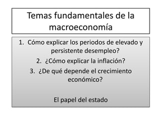 Temas fundamentales de la
      macroeconomía
1. Cómo explicar los periodos de elevado y
           persistente desempleo?
      2. ¿Cómo explicar la inflación?
    3. ¿De qué depende el crecimiento
                 económico?

           El papel del estado
 