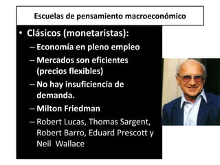 Escuelas de pensamiento macroeconómico

• Clásicos (monetaristas):
  – Economía en pleno empleo
  – Mercados son eficientes
    (precios flexibles)
  – No hay insuficiencia de
    demanda.
  – Milton Friedman
  – Robert Lucas, Thomas Sargent,
    Robert Barro, Eduard Prescott y
    Neil Wallace
 