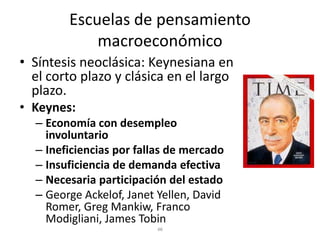 Escuelas de pensamiento
            macroeconómico
• Síntesis neoclásica: Keynesiana en
  el corto plazo y clásica en el largo
  plazo.
• Keynes:
  – Economía con desempleo
    involuntario
  – Ineficiencias por fallas de mercado
  – Insuficiencia de demanda efectiva
  – Necesaria participación del estado
  – George Ackelof, Janet Yellen, David
    Romer, Greg Mankiw, Franco
    Modigliani, James Tobin
 