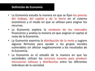 Definición de Economía

• La Economía estudia la manera en que se fijan los precios
  del trabajo, del capital y de la tierra en el sistema
  económico y el modo en que se utilizan para asignar los
  recursos.
• La Economía explora la conducta de los mercados
  financieros y analiza la manera en que asignan el capital al
  resto de la Economía.
• La Economía examina la distribución de la renta y sugiere
  algunas fórmulas para ayudar a los grupos sociales
  vulnerables sin afectar negativamente a los resultados de
  la Economía.
• La Economía es el estudio de la manera en que las
  sociedades utilizan los recursos escasos para producir
  mercancías valiosas y distribuirlas entre los diferentes
  individuos de la sociedad.
 