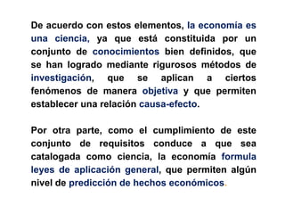 De acuerdo con estos elementos, la economía es
una ciencia, ya que está constituida por un
conjunto de conocimientos bien definidos, que
se han logrado mediante rigurosos métodos de
investigación, que se aplican a ciertos
fenómenos de manera objetiva y que permiten
establecer una relación causa-efecto.

Por otra parte, como el cumplimiento de este
conjunto de requisitos conduce a que sea
catalogada como ciencia, la economía formula
leyes de aplicación general, que permiten algún
nivel de predicción de hechos económicos.
 